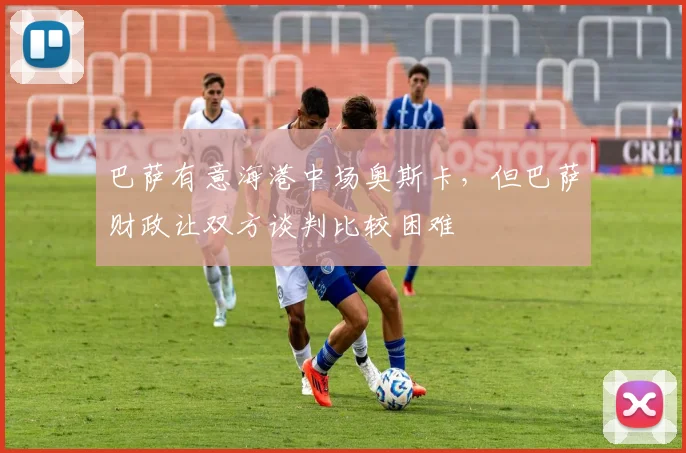 巴萨有意海港中场奥斯卡，但巴萨财政让双方谈判比较困难