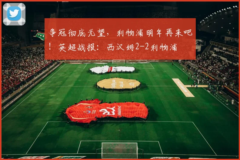 争冠彻底无望，利物浦明年再来吧！英超战报：西汉姆2-2利物浦
