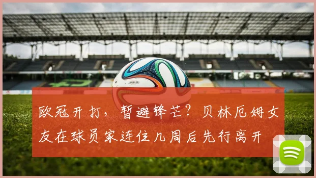 欧冠开打，暂避锋芒？贝林厄姆女友在球员家连住几周后先行离开