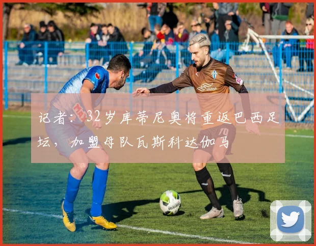 记者：32岁库蒂尼奥将重返巴西足坛，加盟母队瓦斯科达伽马