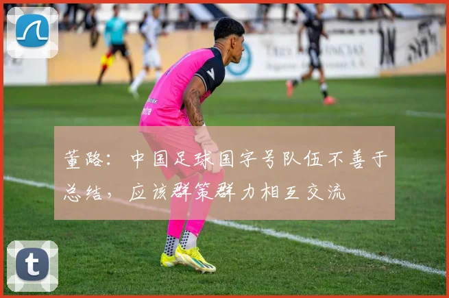 董路：中国足球国字号队伍不善于总结，应该群策群力相互交流