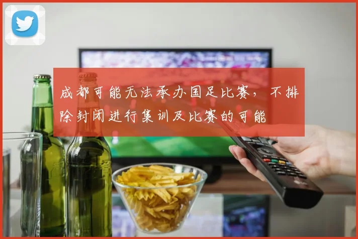 成都可能无法承办国足比赛，不排除封闭进行集训及比赛的可能