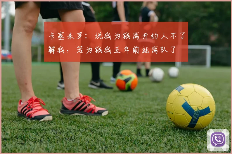 卡塞米罗：说我为钱离开的人不了解我，若为钱我五年前就离队了