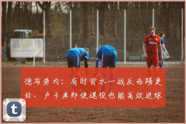 德布劳内：有时背水一战反而踢更好，卢卡库即使退役也能高效进球