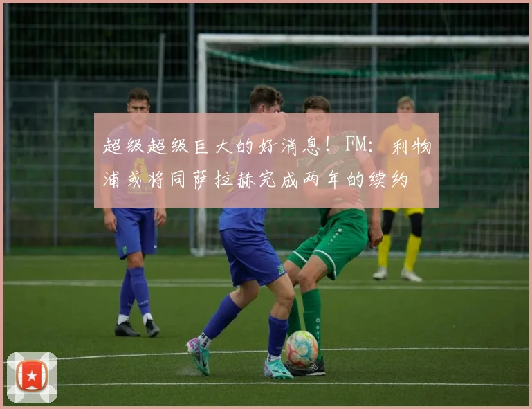 超级超级巨大的好消息！FM：利物浦或将同萨拉赫完成两年的续约
