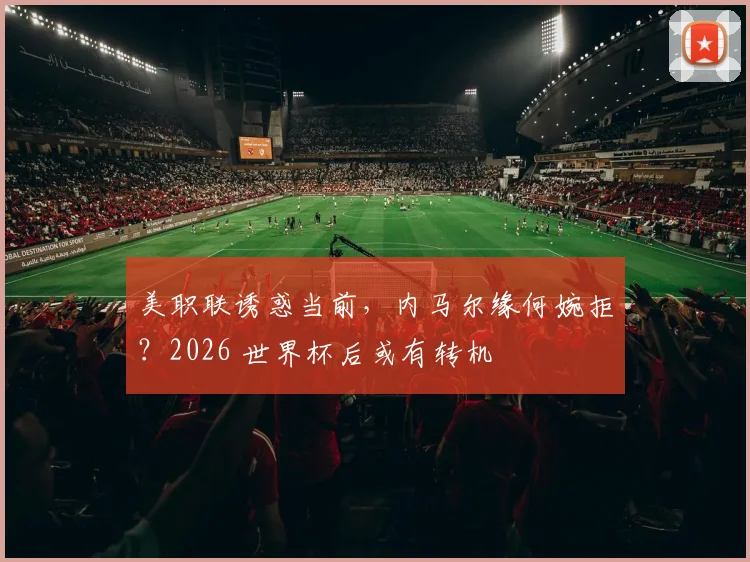 美职联诱惑当前，内马尔缘何婉拒？2026 世界杯后或有转机