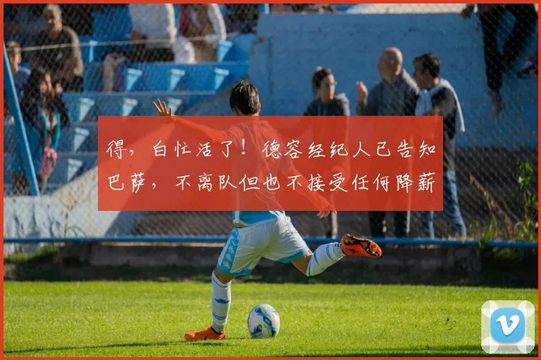得，白忙活了！德容经纪人已告知巴萨，不离队但也不接受任何降薪
