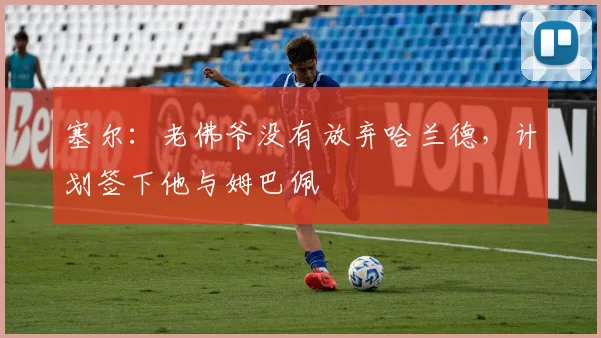 塞尔：老佛爷没有放弃哈兰德，计划签下他与姆巴佩