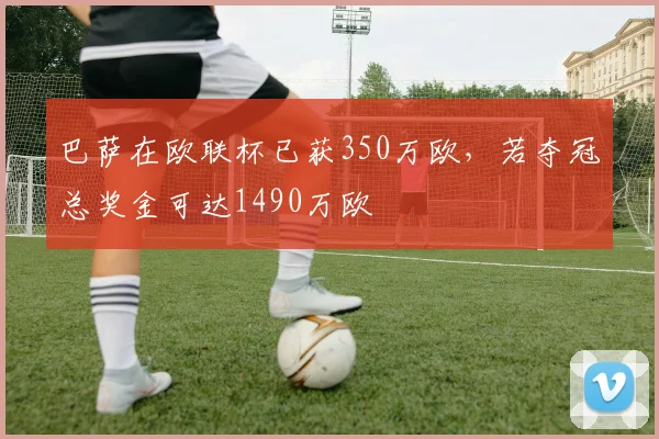 巴萨在欧联杯已获350万欧，若夺冠总奖金可达1490万欧