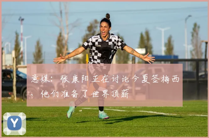 意媒：张康阳正在讨论今夏签梅西，他们准备了世界顶薪
