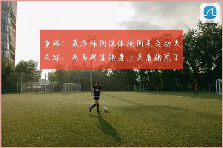 董路：最烦韩国媒体说国足是功夫足球，老乌鸦落猪身上光看猪黑了