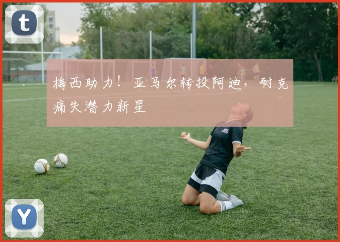 梅西助力！亚马尔转投阿迪，耐克痛失潜力新星