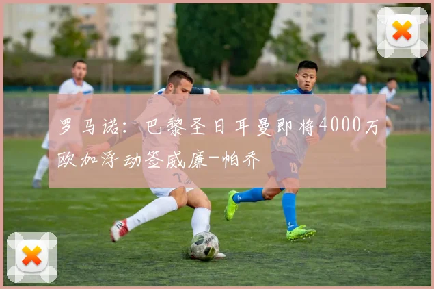 罗马诺：巴黎圣日耳曼即将4000万欧加浮动签威廉-帕乔