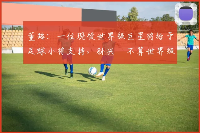 董路：一位现役世界级巨星将给予足球小将支持，孙兴慜不算世界级
