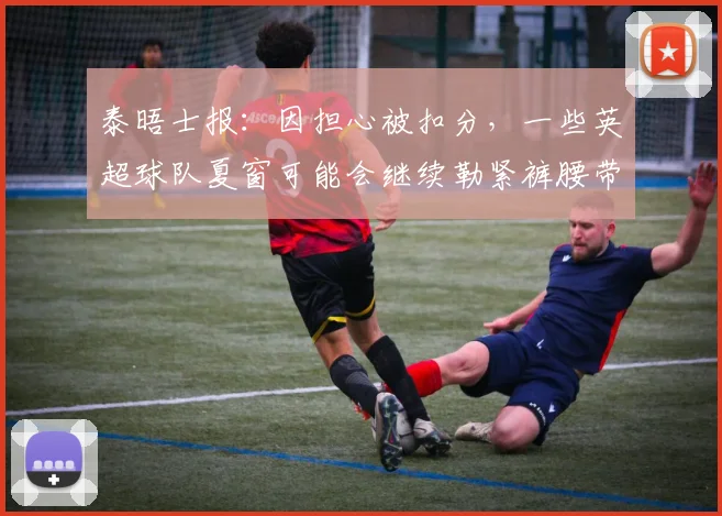 泰晤士报：因担心被扣分，一些英超球队夏窗可能会继续勒紧裤腰带
