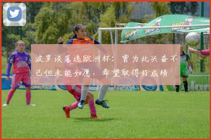 波罗谈落选欧洲杯：曾为此兴奋不已但未能如愿，希望取得好成绩