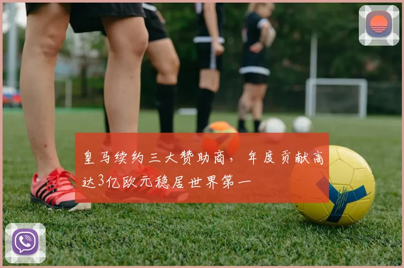 皇马续约三大赞助商，年度贡献高达3亿欧元稳居世界第一