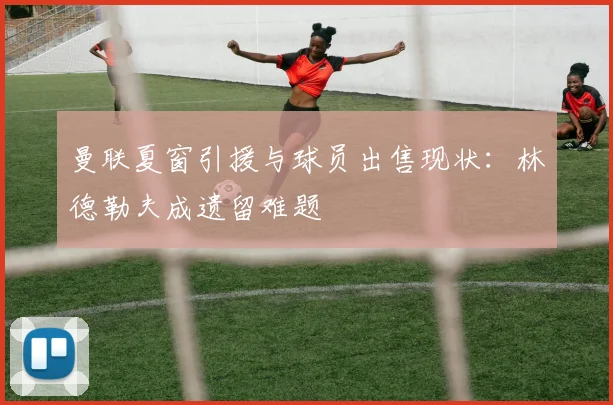 曼联夏窗引援与球员出售现状：林德勒夫成遗留难题