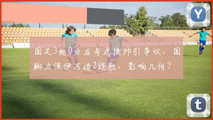 国足3轮0分后考虑换帅引争议，国脚力保伊万造2连胜，影响几何？