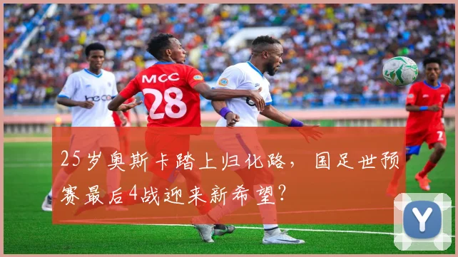 25岁奥斯卡踏上归化路，国足世预赛最后4战迎来新希望？