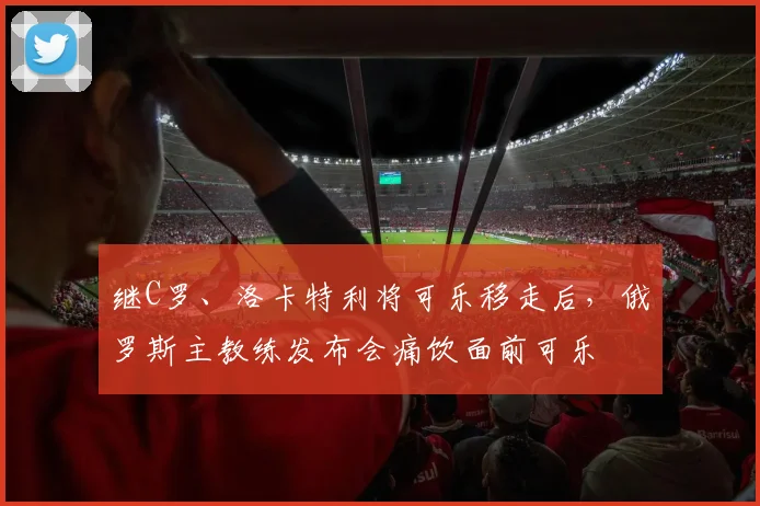 继C罗、洛卡特利将可乐移走后，俄罗斯主教练发布会痛饮面前可乐
