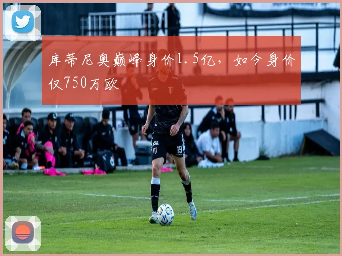 库蒂尼奥巅峰身价1.5亿，如今身价仅750万欧
