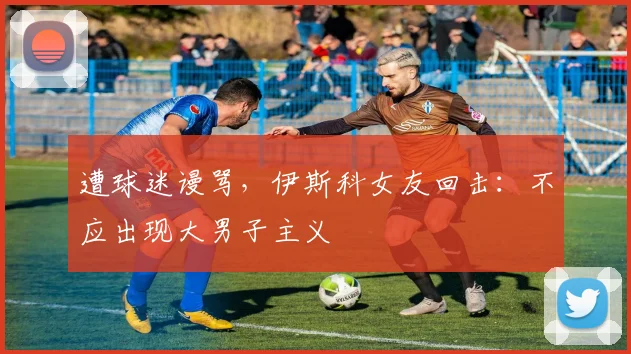 遭球迷谩骂，伊斯科女友回击：不应出现大男子主义