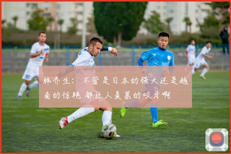 韩乔生：不管是日本的强大还是越南的惊艳 都让人羡慕的咬牙啊