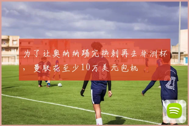 为了让奥纳纳踢完热刺再去非洲杯，曼联花至少10万美元包机