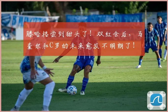 滕哈格尝到甜头了！双红会后，马奎尔和C罗的未来愈发不明朗了！