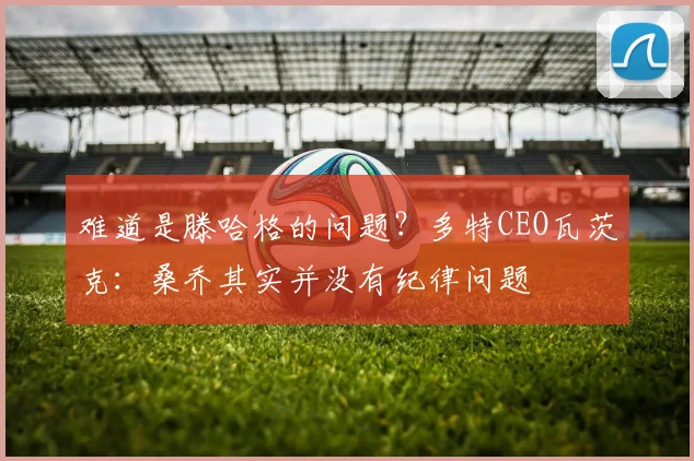 难道是滕哈格的问题？多特CEO瓦茨克：桑乔其实并没有纪律问题